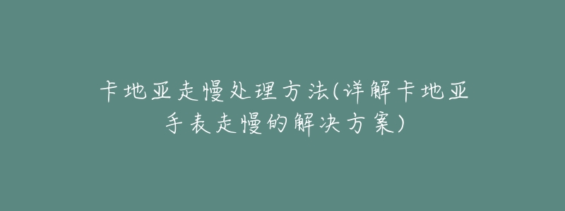 卡地亚走慢处理方法(详解卡地亚手表走慢的解决方案)-名表号 卡地亚走慢处理方法(详解卡地亚手表走慢的解决方案)