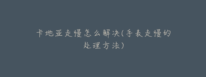 卡地亚走慢怎么解决(手表走慢的处理方法)-名表号 卡地亚走慢怎么解决(手表走慢的处理方法)