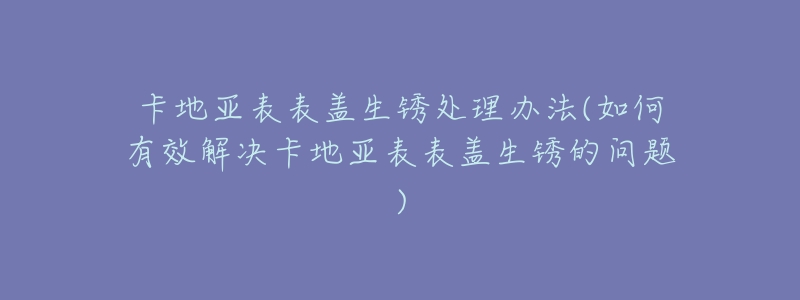 卡地亚表表盖生锈处理办法(如何有效解决卡地亚表表盖生锈的问题)-名表号 卡地亚表表盖生锈处理办法(如何有效解决卡地亚表表盖生锈的问题)