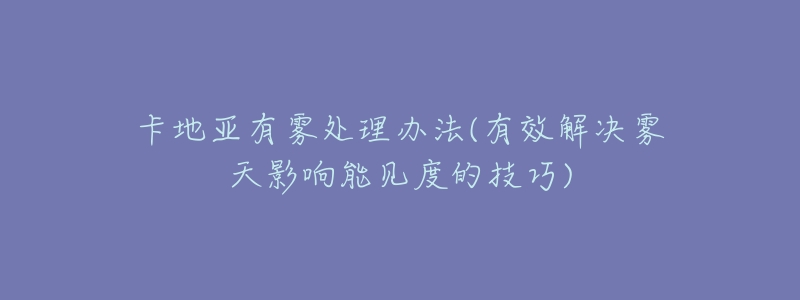 卡地亚有雾处理办法(有效解决雾天影响能见度的技巧)-名表号 卡地亚有雾处理办法(有效解决雾天影响能见度的技巧)