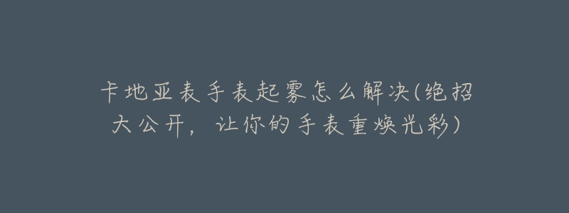 卡地亚表手表起雾怎么解决(绝招大公开,让你的手表重焕光彩)-名表号 卡地亚表手表起雾怎么解决(绝招大公开,让你的手表重焕光彩)