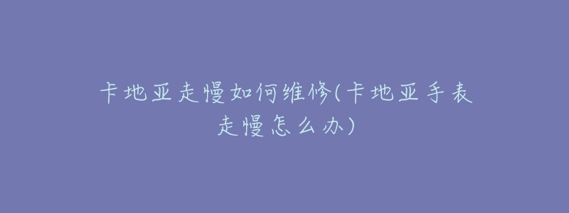 卡地亚走慢如何维修(卡地亚手表走慢怎么办)-名表号 卡地亚走慢如何维修(卡地亚手表走慢怎么办)