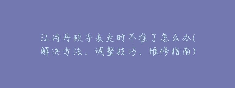 江诗丹顿手表走时不准了怎么办(解决方法、调整技巧、维修指南)-名表号 江诗丹顿手表走时不准了怎么办(解决方法、调整技巧、维修指南)