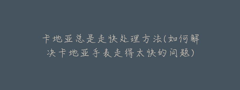 卡地亚总是走快处理方法(如何解决卡地亚手表走得太快的问题)-名表号 卡地亚总是走快处理方法(如何解决卡地亚手表走得太快的问题)