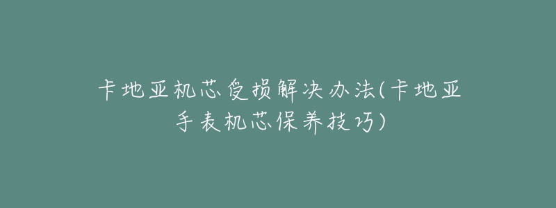 卡地亚机芯受损解决办法(卡地亚手表机芯保养技巧)-名表号 卡地亚机芯受损解决办法(卡地亚手表机芯保养技巧)