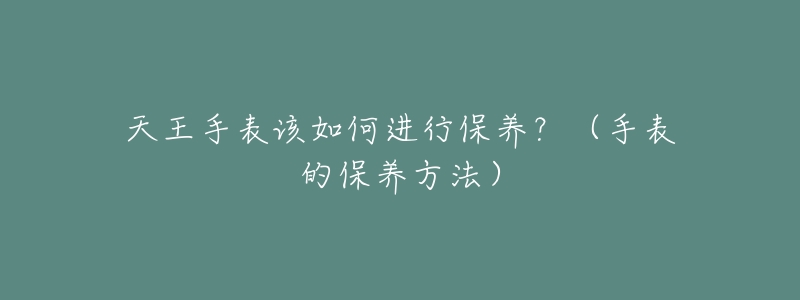 天王手表该如何进行保养？（手表的保养方法）