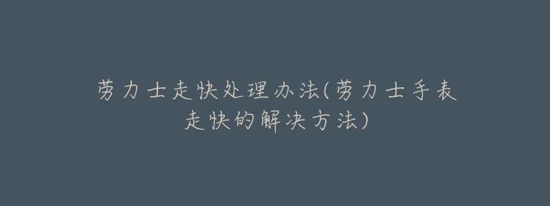 劳力士走快处理办法(劳力士手表走快的解决方法)-名表号 劳力士走快处理办法(劳力士手表走快的解决方法)