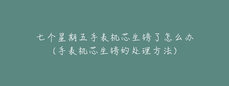 七个星期五手表机芯生锈了怎么办(手表机芯生锈的处理方法)-名表号 七个星期五手表机芯生锈了怎么办(手表机芯生锈的处理方法)