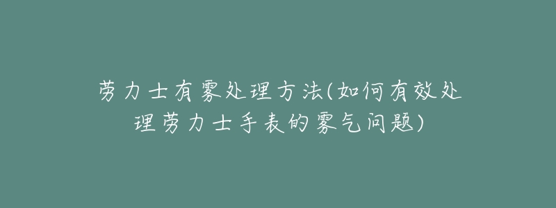 劳力士有雾处理方法(如何有效处理劳力士手表的雾气问题)-名表号 劳力士有雾处理方法(如何有效处理劳力士手表的雾气问题)