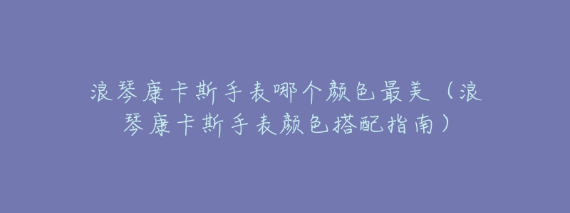 浪琴康卡斯手表哪个颜色最美(浪琴康卡斯手表颜色搭配指南)-名表号 浪琴康卡斯手表哪个颜色最美(浪琴康卡斯手表颜色搭配指南)