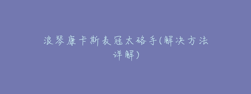 浪琴康卡斯表冠太硌手(解决方法详解)