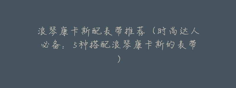 浪琴康卡斯配表带推荐(时尚达人必备:5种搭配浪琴康卡斯的表带)-名表号 浪琴康卡斯配表带推荐(时尚达人必备:5种搭配浪琴康卡斯的表带)