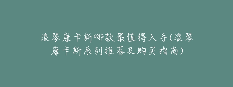 浪琴康卡斯哪款最值得入手(浪琴康卡斯系列推荐及购买指南)-名表号 浪琴康卡斯哪款最值得入手(浪琴康卡斯系列推荐及购买指南)