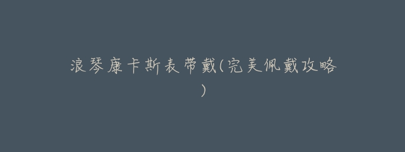 浪琴康卡斯表带戴(完美佩戴攻略)-名表号 浪琴康卡斯表带戴(完美佩戴攻略)