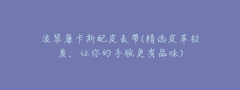 浪琴康卡斯配皮表带(精选皮革材质,让你的手腕更有品味)-名表号 浪琴康卡斯配皮表带(精选皮革材质,让你的手腕更有品味)