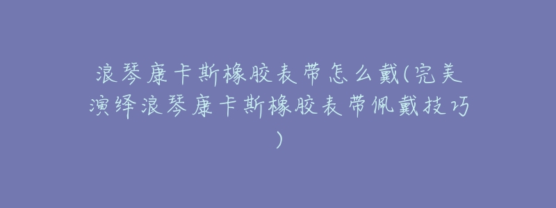 浪琴康卡斯橡胶表带怎么戴(完美演绎浪琴康卡斯橡胶表带佩戴技巧)-名表号 浪琴康卡斯橡胶表带怎么戴(完美演绎浪琴康卡斯橡胶表带佩戴技巧)