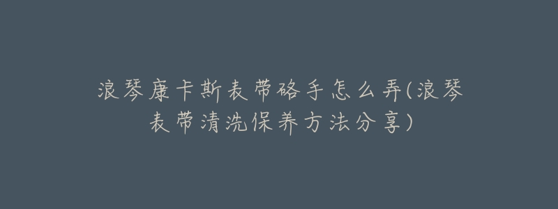 浪琴康卡斯表带硌手怎么弄(浪琴表带清洗保养方法分享)