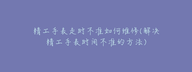 精工手表走时不准如何维修(解决精工手表时间不准的方法)-名表号 精工手表走时不准如何维修(解决精工手表时间不准的方法)