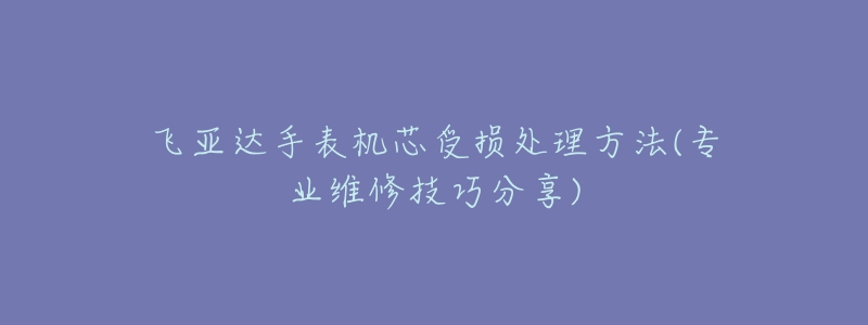 飞亚达手表机芯受损处理方法(专业维修技巧分享)-名表号 飞亚达手表机芯受损处理方法(专业维修技巧分享)