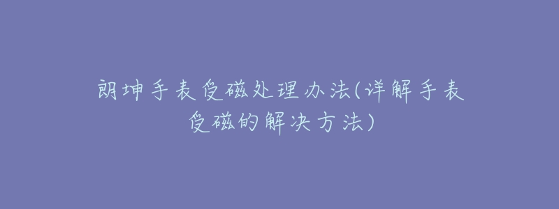朗坤手表受磁处理办法(详解手表受磁的解决方法)-名表号 朗坤手表受磁处理办法(详解手表受磁的解决方法)