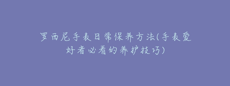 罗西尼手表日常保养方法(手表爱好者必看的养护技巧)-名表号 罗西尼手表日常保养方法(手表爱好者必看的养护技巧)