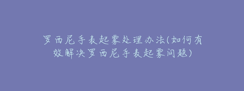 罗西尼手表起雾处理办法(如何有效解决罗西尼手表起雾问题)-名表号 罗西尼手表起雾处理办法(如何有效解决罗西尼手表起雾问题)