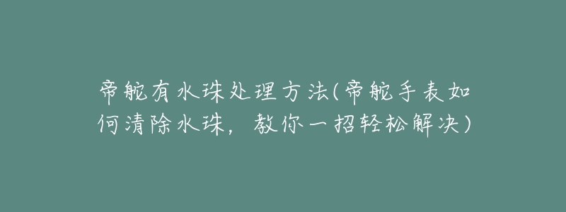 帝舵有水珠处理方法(帝舵手表如何清除水珠,教你一招轻松解决)-名表号 帝舵有水珠处理方法(帝舵手表如何清除水珠,教你一招轻松解决)