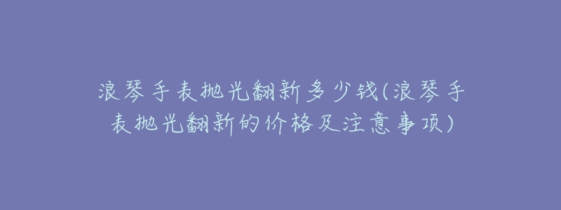 浪琴手表抛光翻新多少钱(浪琴手表抛光翻新的价格及注意事项)-名表号 浪琴手表抛光翻新多少钱(浪琴手表抛光翻新的价格及注意事项)