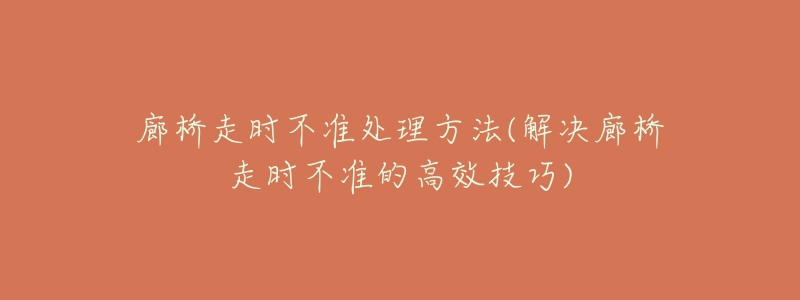 廊桥走时不准处理方法(解决廊桥走时不准的高效技巧)-名表号 廊桥走时不准处理方法(解决廊桥走时不准的高效技巧)