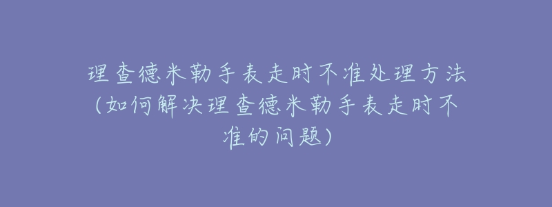 理查德米勒手表走时不准处理方法(如何解决理查德米勒手表走时不准的问题)-名表号 理查德米勒手表走时不准处理方法(如何解决理查德米勒手表走时不准的问题)