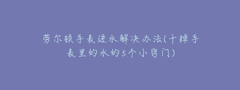 劳尔顿手表进水解决办法(干掉手表里的水的5个小窍门)-名表号 劳尔顿手表进水解决办法(干掉手表里的水的5个小窍门)
