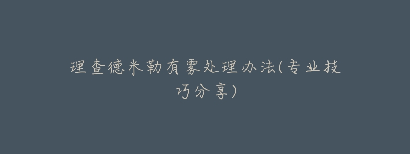 理查德米勒有雾处理办法(专业技巧分享)-名表号 理查德米勒有雾处理办法(专业技巧分享)