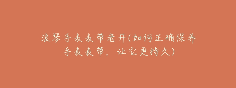 浪琴手表表带老开(如何正确保养手表表带,让它更持久)-名表号 浪琴手表表带老开(如何正确保养手表表带,让它更持久)