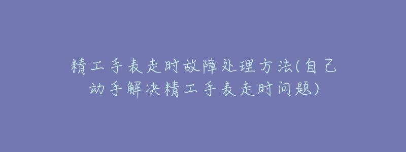 精工手表走时故障处理方法(自己动手解决精工手表走时问题)-名表号 精工手表走时故障处理方法(自己动手解决精工手表走时问题)
