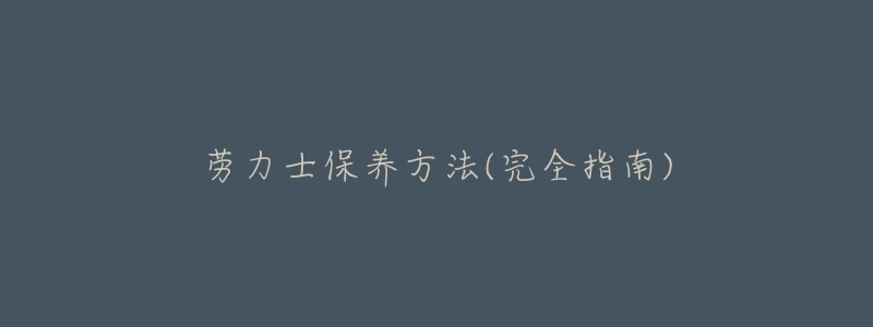 劳力士保养方法(完全指南)-名表号 劳力士保养方法(完全指南)