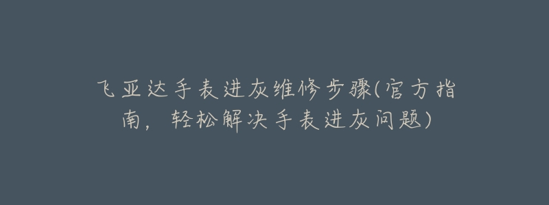 飞亚达手表进灰维修步骤(官方指南,轻松解决手表进灰问题)-名表号 飞亚达手表进灰维修步骤(官方指南,轻松解决手表进灰问题)