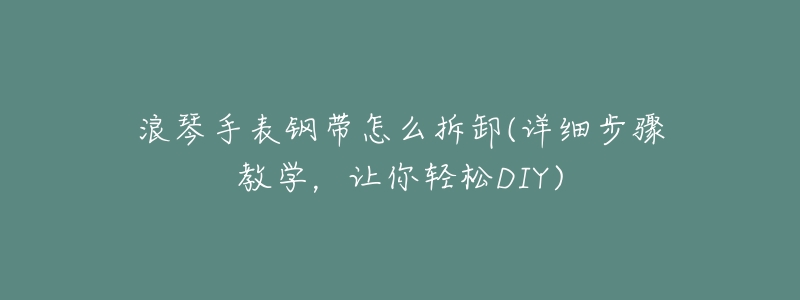 浪琴手表钢带怎么拆卸(详细步骤教学,让你轻松DIY)-名表号 浪琴手表钢带怎么拆卸(详细步骤教学,让你轻松DIY)