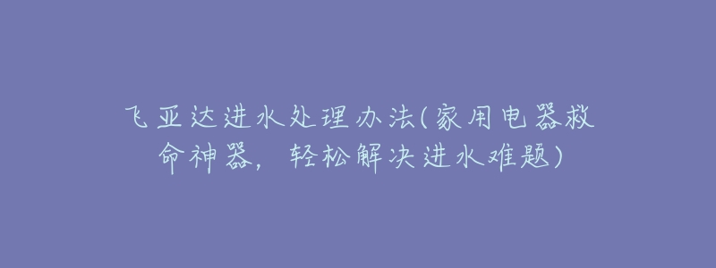 飞亚达进水处理办法(家用电器救命神器,轻松解决进水难题)-名表号 飞亚达进水处理办法(家用电器救命神器,轻松解决进水难题)