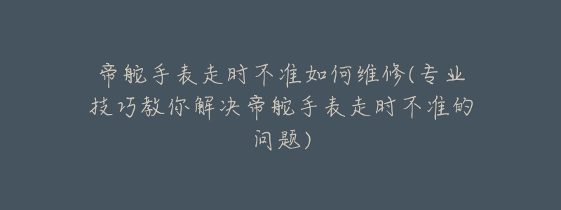 帝舵手表走时不准如何维修(专业技巧教你解决帝舵手表走时不准的问题)-名表号 帝舵手表走时不准如何维修(专业技巧教你解决帝舵手表走时不准的问题)