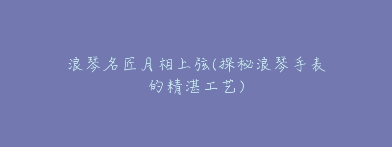 浪琴名匠月相上弦(探秘浪琴手表的精湛工艺)-名表号 浪琴名匠月相上弦(探秘浪琴手表的精湛工艺)