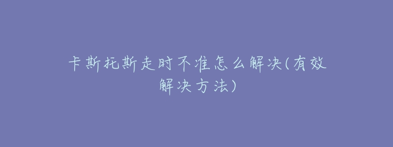 卡斯托斯走时不准怎么解决(有效解决方法)-名表号 卡斯托斯走时不准怎么解决(有效解决方法)