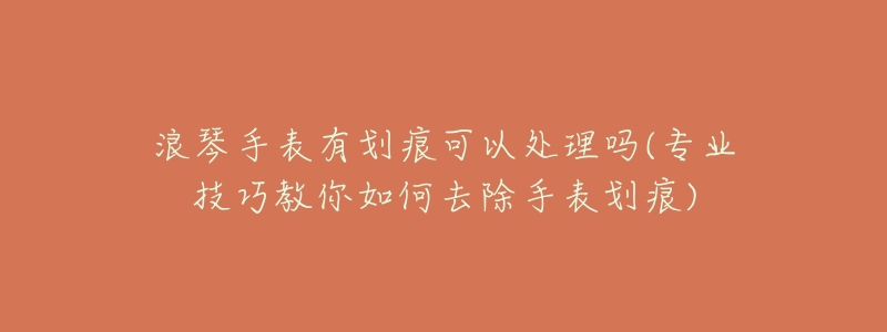 浪琴手表有划痕可以处理吗(专业技巧教你如何去除手表划痕)-名表号 浪琴手表有划痕可以处理吗(专业技巧教你如何去除手表划痕)