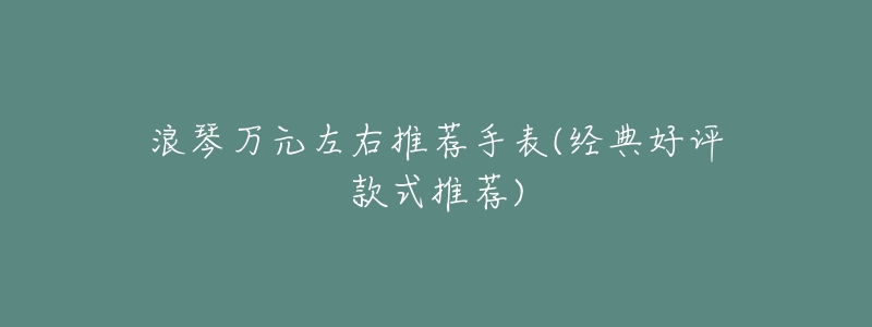 浪琴万元左右推荐手表(经典好评款式推荐)-名表号 浪琴万元左右推荐手表(经典好评款式推荐)