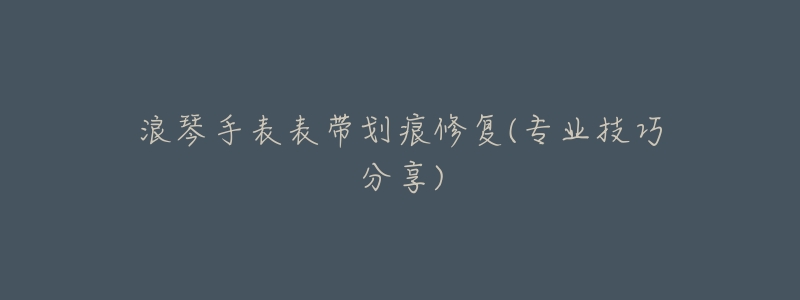 浪琴手表表带划痕修复(专业技巧分享)-名表号 浪琴手表表带划痕修复(专业技巧分享)