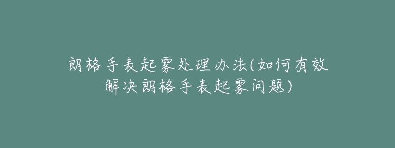 朗格手表起雾处理办法(如何有效解决朗格手表起雾问题)-名表号 朗格手表起雾处理办法(如何有效解决朗格手表起雾问题)