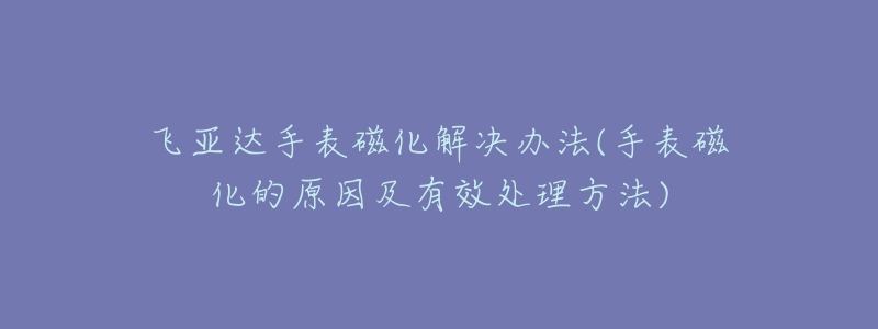 飞亚达手表磁化解决办法(手表磁化的原因及有效处理方法)-名表号 飞亚达手表磁化解决办法(手表磁化的原因及有效处理方法)