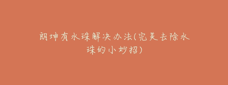 朗坤有水珠解决办法(完美去除水珠的小妙招)-名表号 朗坤有水珠解决办法(完美去除水珠的小妙招)