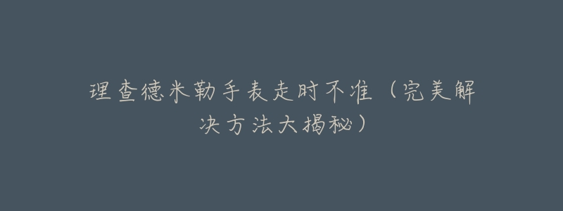 理查德米勒手表走时不准（完美解决方法大揭秘）
