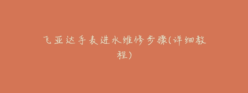 飞亚达手表进水维修步骤(详细教程)-名表号 飞亚达手表进水维修步骤(详细教程)