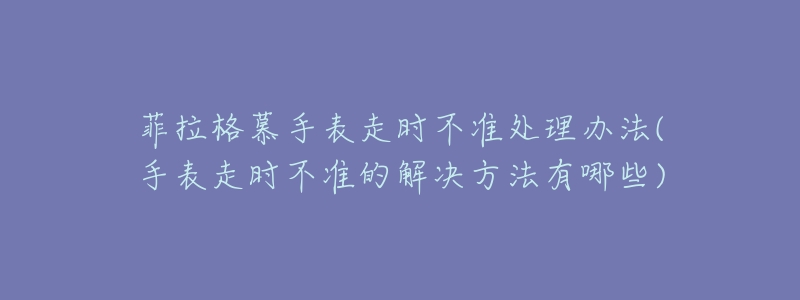 菲拉格慕手表走时不准处理办法(手表走时不准的解决方法有哪些)-名表号 菲拉格慕手表走时不准处理办法(手表走时不准的解决方法有哪些)